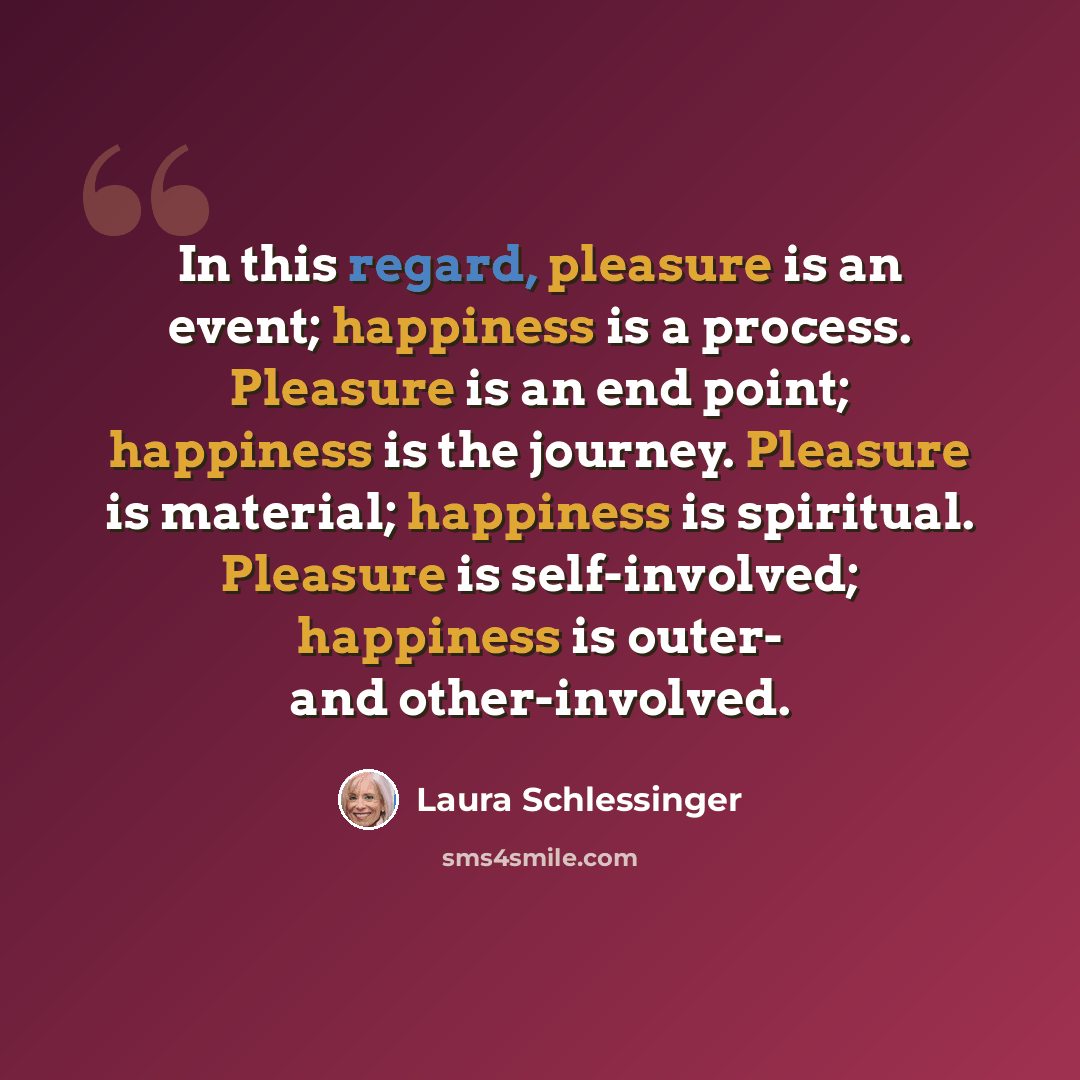 “In this regard, pleasure is an event; happiness is a process. Pleasure is an end point; happiness is the journey. Pleasure is material; happiness is spiritual. Pleasure is self-involved; happiness is outer- and other-involved.” quote by Laura Schlessinger