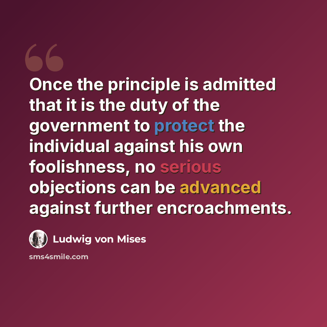 “Once the principle is admitted that it is the duty of the government to protect the individual against his own foolishness, no serious objections can be advanced against further encroachments.” quote by Ludwig von Mises