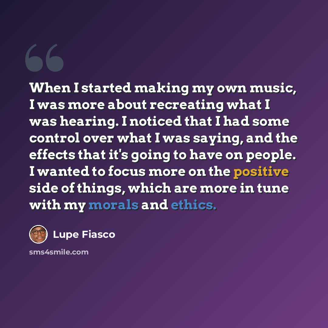 “When I started making my own music, I was more about recreating what I was hearing. I noticed that I had some control over what I was saying, and the effects that it's going to have on people. I wanted to focus more on the positive side of things, which are more in tune with my morals and ethics.” quote by Lupe Fiasco