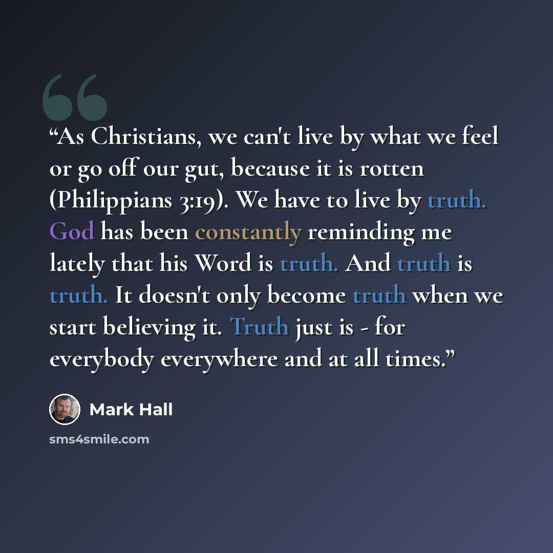 “As Christians, we can't live by what we feel or go off our gut, because it is rotten (Philippians 3:19). We have to live by truth. God has been constantly reminding me lately that his Word is truth. And truth is truth. It doesn't only become truth when we start believing it. Truth just is - for…” quote by Mark Hall