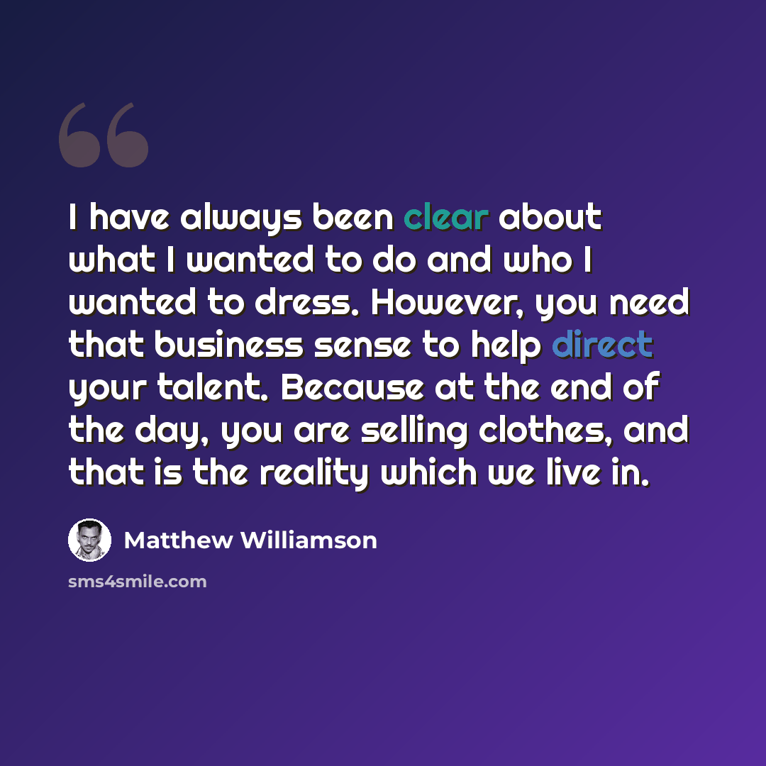 “I have always been clear about what I wanted to do and who I wanted to dress. However, you need that business sense to help direct your talent. Because at the end of the day, you are selling clothes, and that is the reality which we live in.” quote by Matthew Williamson