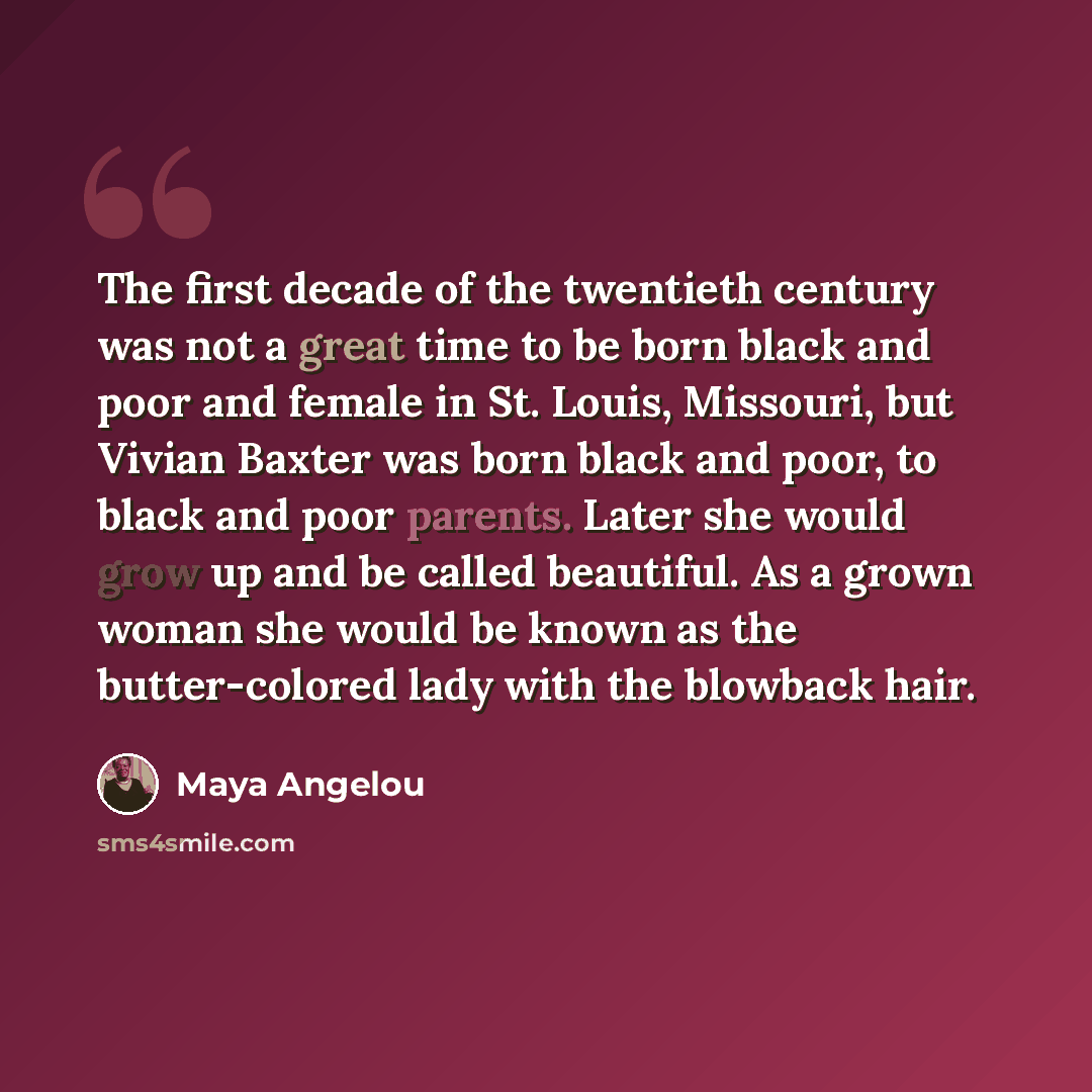 “The first decade of the twentieth century was not a great time to be born black and poor and female in St. Louis, Missouri, but Vivian Baxter was born black and poor, to black and poor parents. Later she would grow up and be called beautiful. As a grown woman she would be known as the…” quote by Maya Angelou