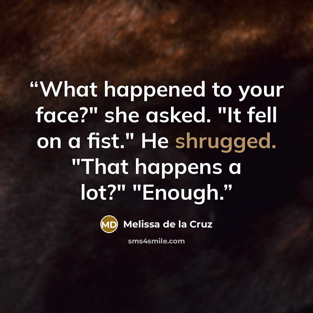 “What happened to your face?" she asked. "It fell on a fist." He shrugged. "That happens a lot?" "Enough.” quote by Melissa de la Cruz