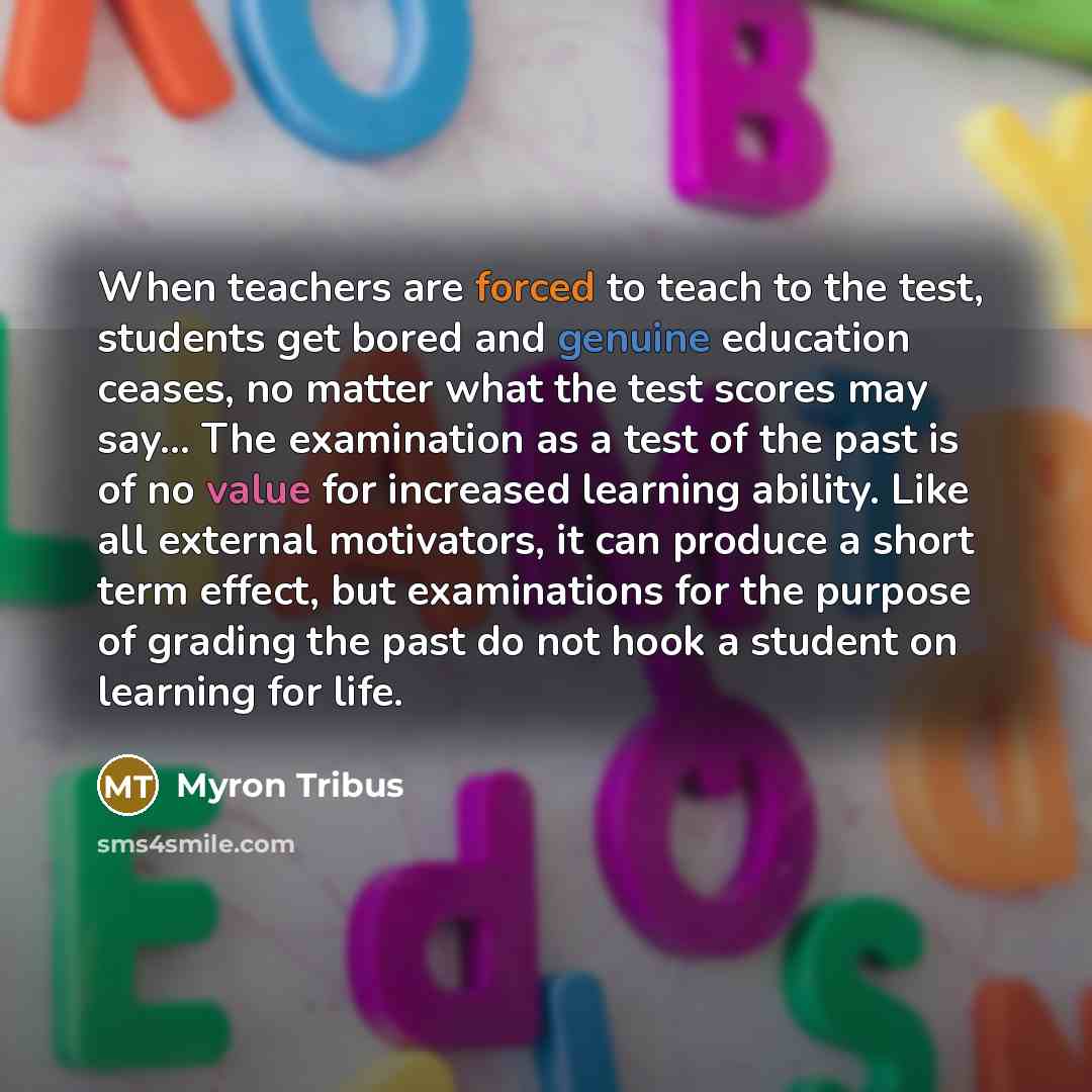 “When teachers are forced to teach to the test, students get bored and genuine education ceases, no matter what the test scores may say… The examination as a test of the past is of no value for increased learning ability. Like all external motivators, it can produce a short term effect, but…” quote by Myron Tribus