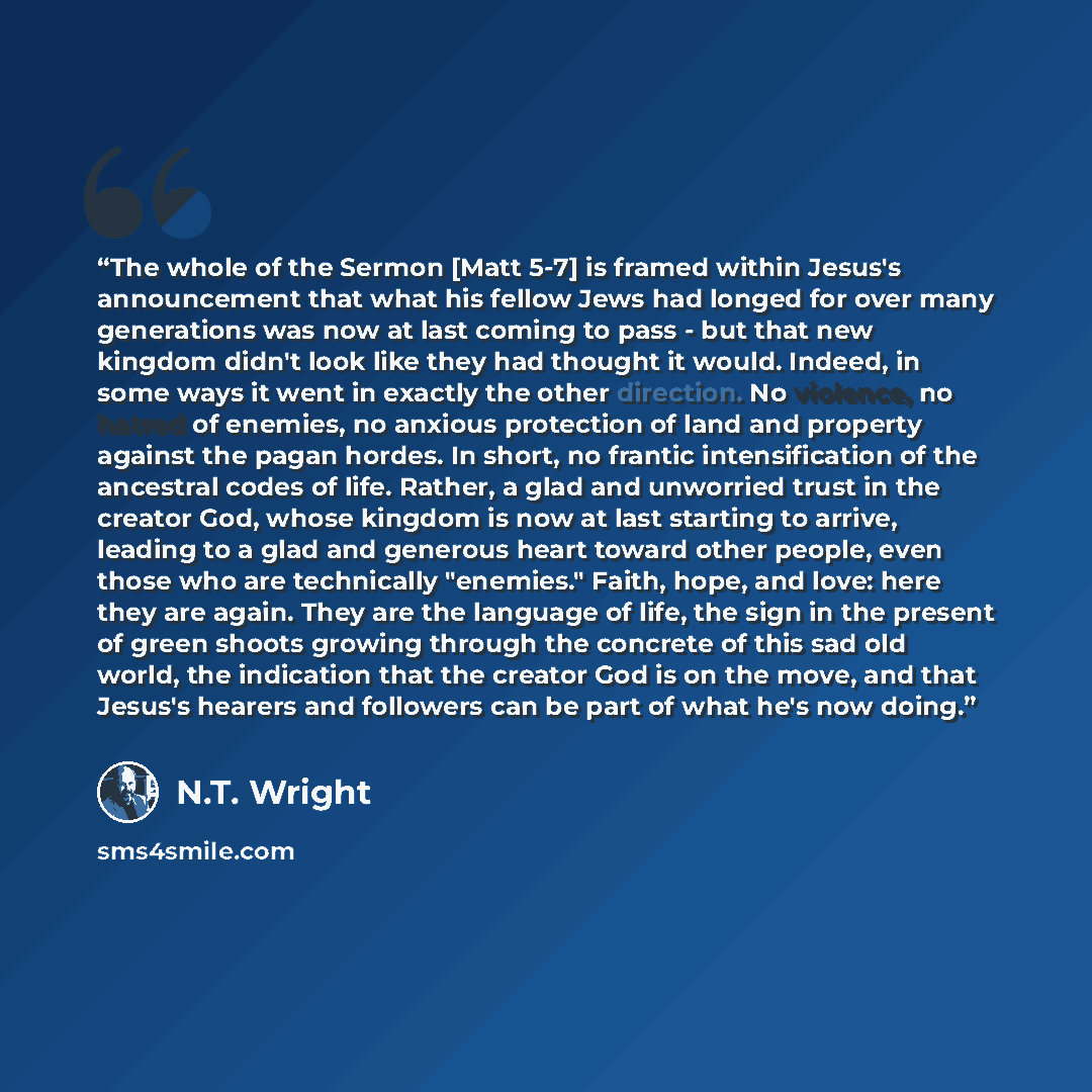 “The whole of the Sermon [Matt 5-7] is framed within Jesus's announcement that what his fellow Jews had longed for over many generations was now at last coming to pass - but that new kingdom didn't look like they had thought it would. Indeed, in some ways it went in exactly the other direction. No…” quote by N.T. Wright