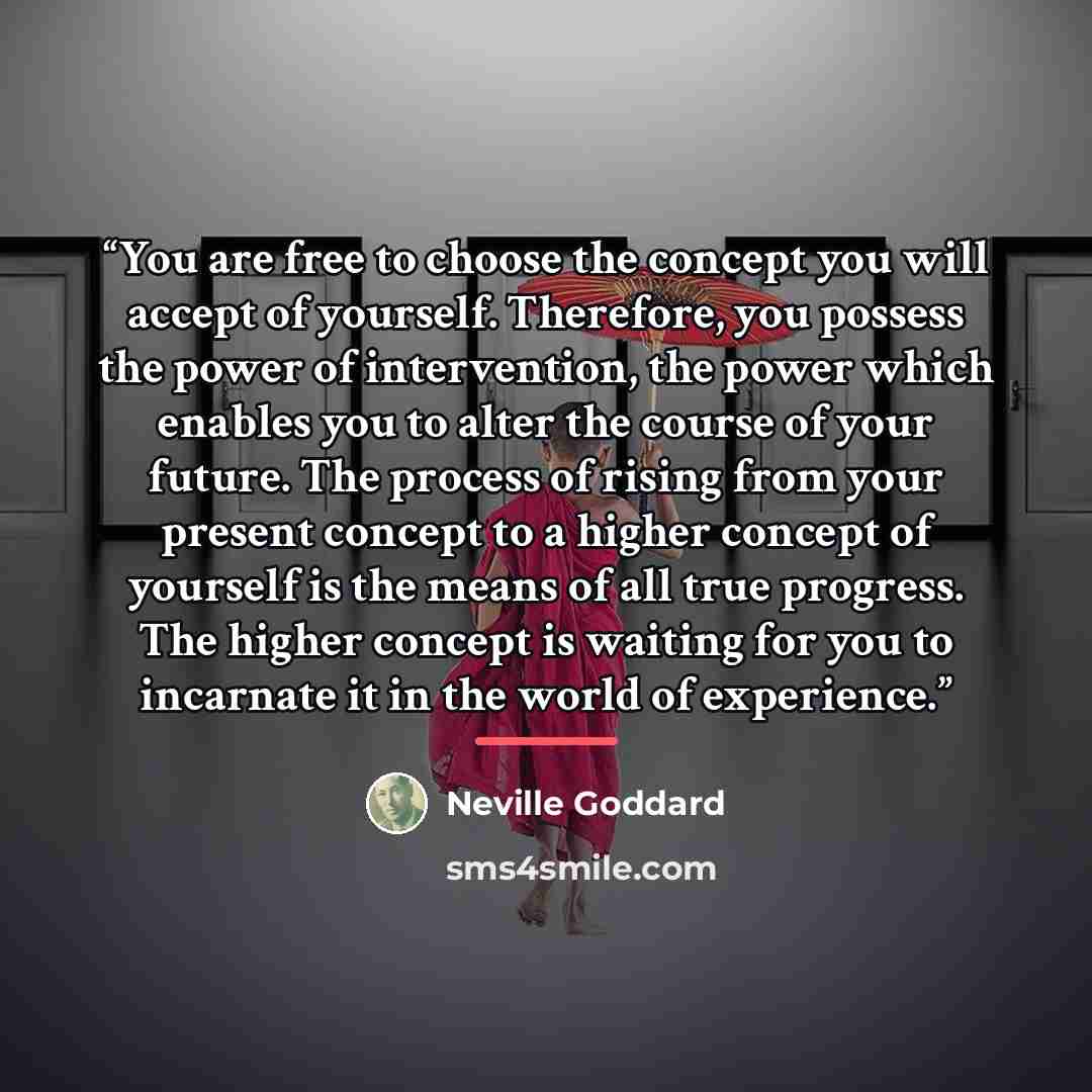 “You are free to choose the concept you will accept of yourself. Therefore, you possess the power of intervention, the power which enables you to alter the course of your future. The process of rising from your present concept to a higher concept of yourself is the means of all true progress. The…” quote by Neville Goddard