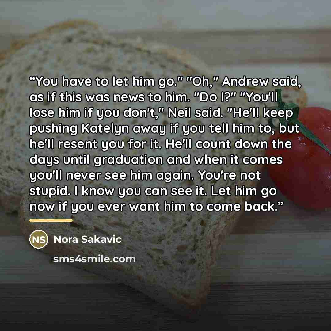 “You have to let him go." "Oh," Andrew said, as if this was news to him. "Do I?" "You'll lose him if you don't," Neil said. "He'll keep pushing Katelyn away if you tell him to, but he'll resent you for it. He'll count down the days until graduation and when it comes you'll never see him again…” quote by Nora Sakavic