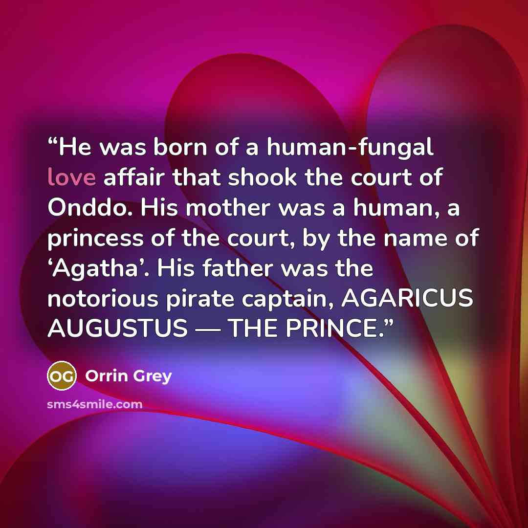 “He was born of a human-fungal love affair that shook the court of Onddo. His mother was a human, a princess of the court, by the name of ‘Agatha’. His father was the notorious pirate captain, AGARICUS AUGUSTUS — THE PRINCE.” quote by Orrin Grey