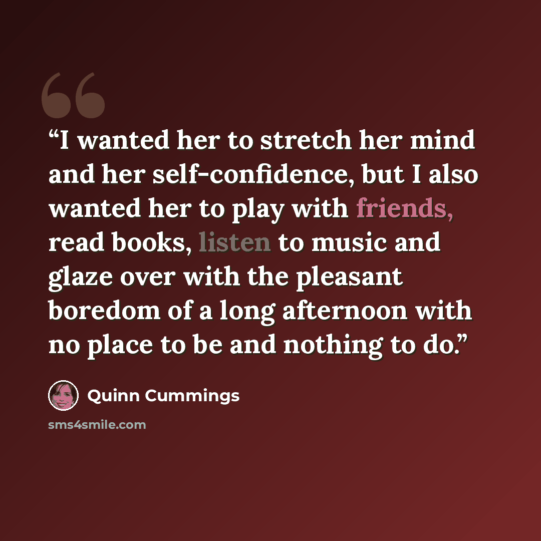 “I wanted her to stretch her mind and her self-confidence, but I also wanted her to play with friends, read books, listen to music and glaze over with the pleasant boredom of a long afternoon with no place to be and nothing to do.” quote by Quinn Cummings