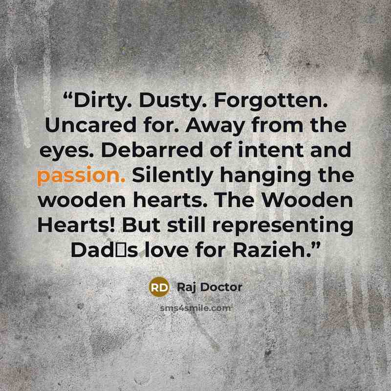 “Dirty. Dusty. Forgotten. Uncared for. Away from the eyes. Debarred of intent and passion. Silently hanging the wooden hearts. The Wooden Hearts! But still representing Dad‟s love for Razieh.” quote by Raj Doctor