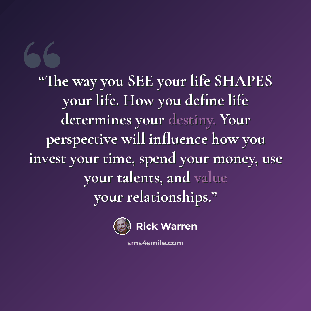 “The way you SEE your life SHAPES your life. How you define life determines your destiny. Your perspective will influence how you invest your time, spend your money, use your talents, and value your relationships.” quote by Rick Warren