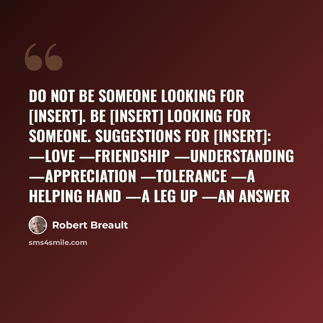 “Do not be someone looking for [insert]. Be [insert] looking for someone. Suggestions for [insert]: —love —friendship —understanding —appreciation —tolerance —a helping hand —a leg up —an answer” quote by Robert Breault