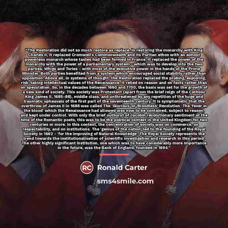 “The Restoration did not so much restore as replace. In restoring the monarchy with King Charles II, it replaced Cromwell's Commonwealth and its Puritan ethos with an almost powerless monarch whose tastes had been formed in France. It replaced the power of the monarchy with the power of a…” quote by Ronald Carter