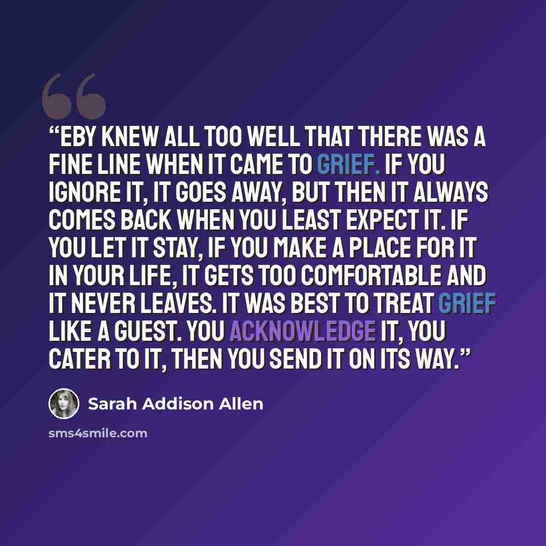 “Eby knew all too well that there was a fine line when it came to grief. If you ignore it, it goes away, but then it always comes back when you least expect it. If you let it stay, if you make a place for it in your life, it gets too comfortable and it never leaves. It was best to treat grief like…” quote by Sarah Addison Allen