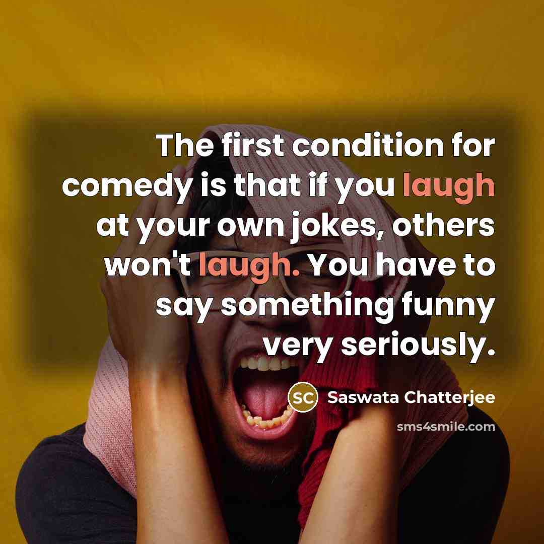 “The first condition for comedy is that if you laugh at your own jokes, others won't laugh. You have to say something funny very seriously.” quote by Saswata Chatterjee