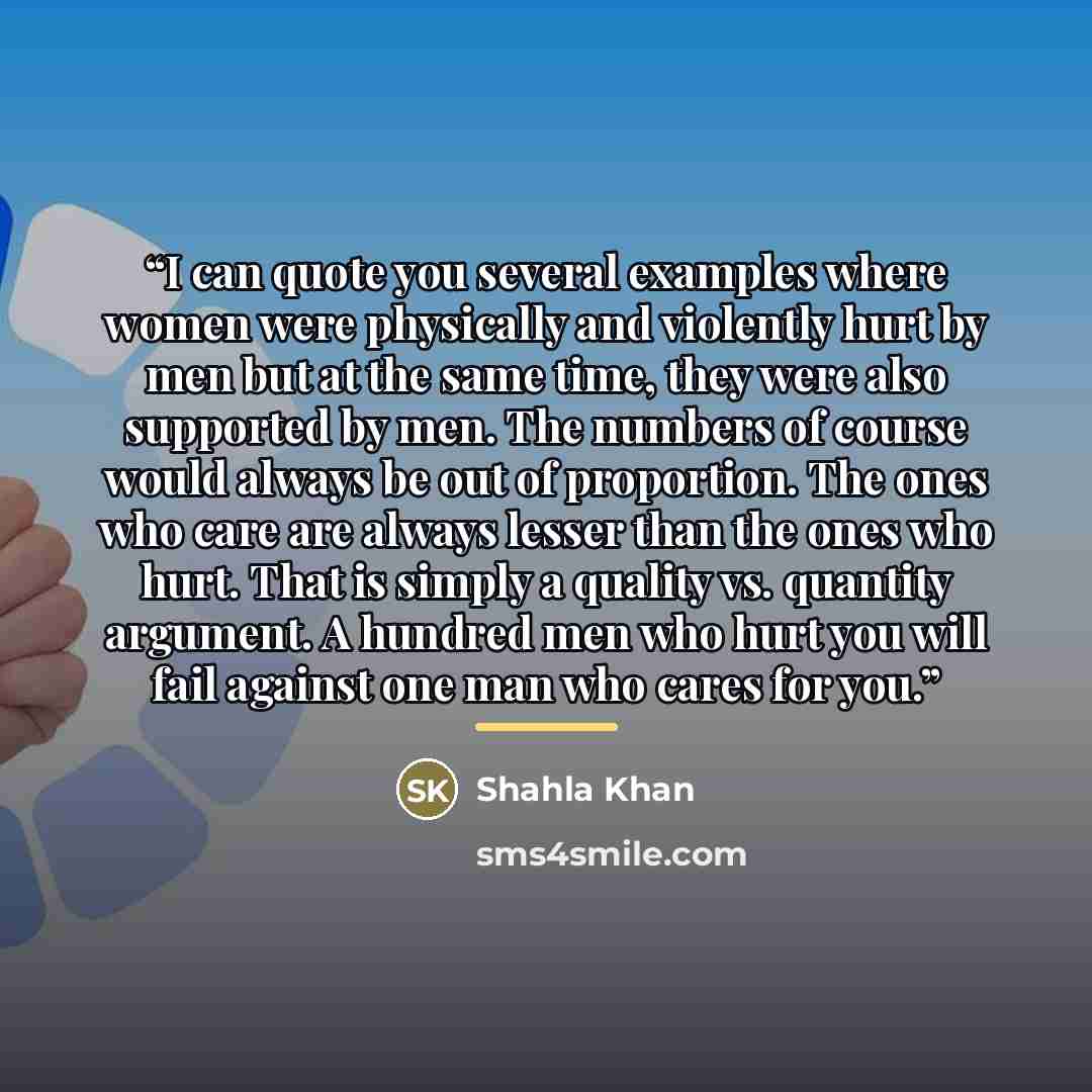 “I can quote you several examples where women were physically and violently hurt by men but at the same time, they were also supported by men. The numbers of course would always be out of proportion. The ones who care are always lesser than the ones who hurt. That is simply a quality vs. quantity…” quote by Shahla Khan