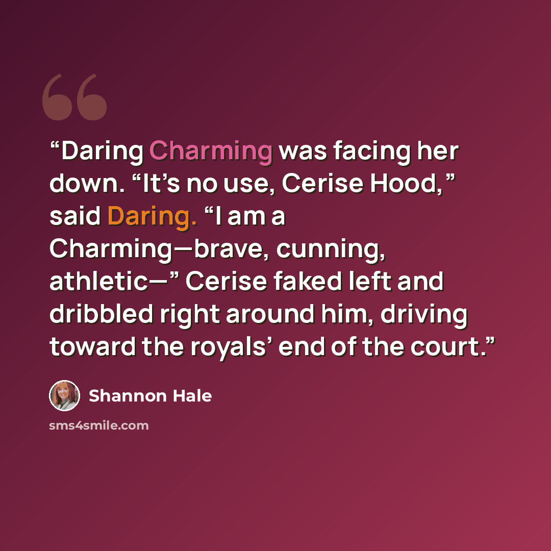 “Daring Charming was facing her down. “It’s no use, Cerise Hood,” said Daring. “I am a Charming—brave, cunning, athletic—” Cerise faked left and dribbled right around him, driving toward the royals’ end of the court.” quote by Shannon Hale