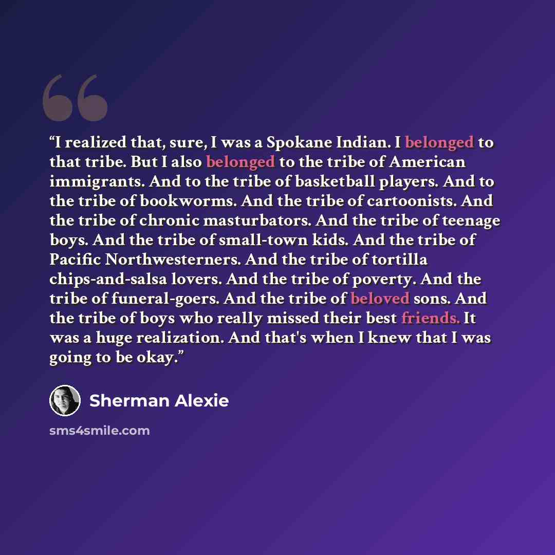 “I realized that, sure, I was a Spokane Indian. I belonged to that tribe. But I also belonged to the tribe of American immigrants. And to the tribe of basketball players. And to the tribe of bookworms. And the tribe of cartoonists. And the tribe of chronic masturbators. And the tribe of teenage…” quote by Sherman Alexie