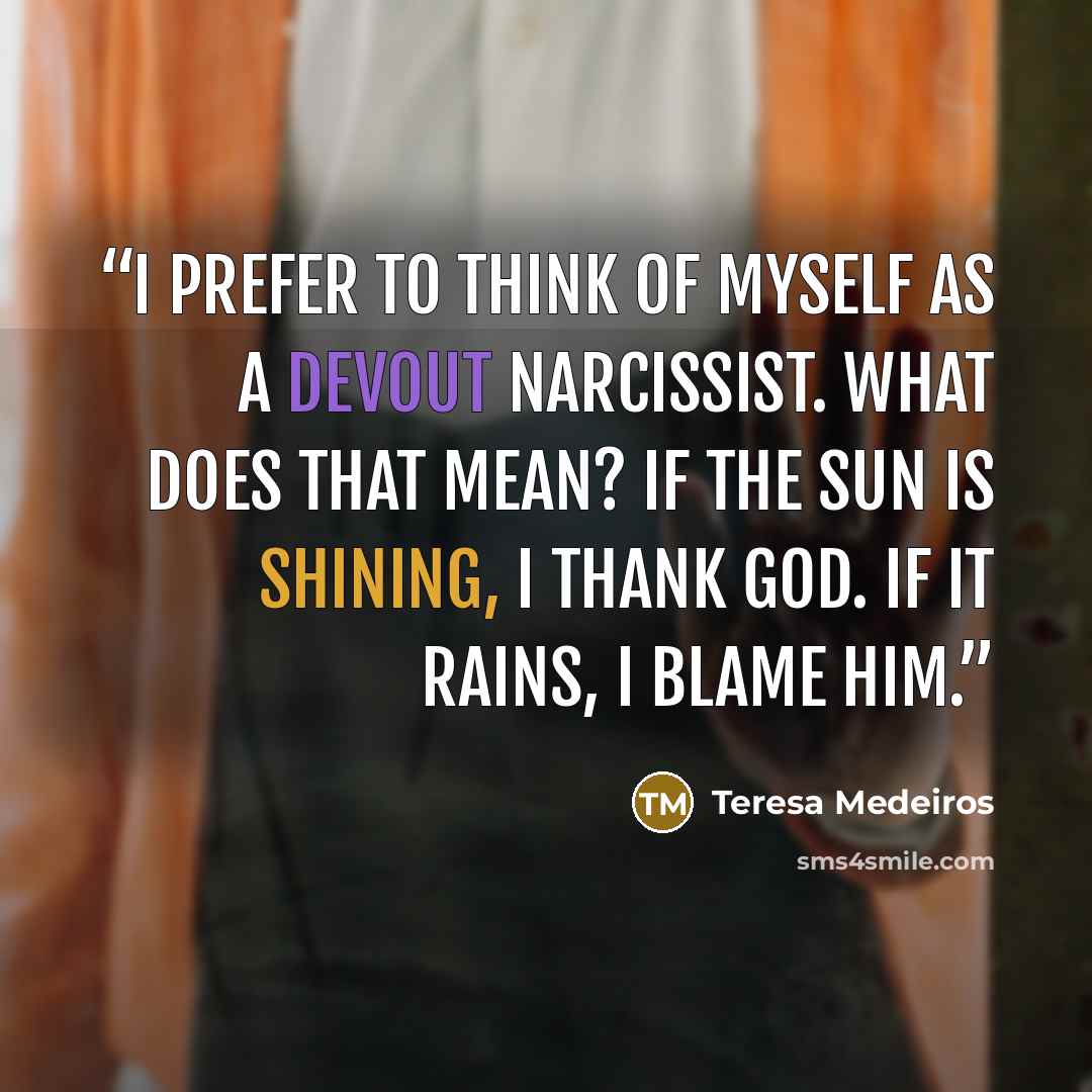 “I prefer to think of myself as a devout Narcissist. What does that mean? If the sun is shining, I thank God. If it rains, I blame him.” quote by Teresa Medeiros