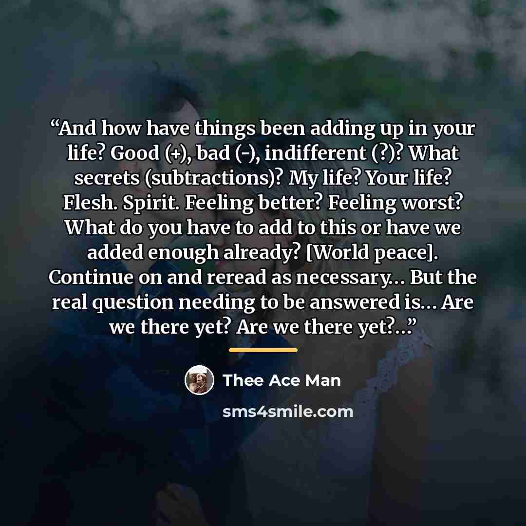 “And how have things been adding up in your life? Good (+), bad (-), indifferent (?)? What secrets (subtractions)? My life? Your life? Flesh. Spirit. Feeling better? Feeling worst? What do you have to add to this or have we added enough already? [World peace]. Continue on and reread as necessary……” quote by Thee Ace Man