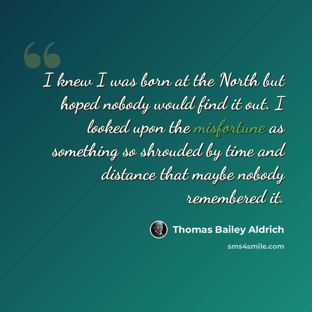 “I knew I was born at the North but hoped nobody would find it out. I looked upon the misfortune as something so shrouded by time and distance that maybe nobody remembered it.” quote by Thomas Bailey Aldrich