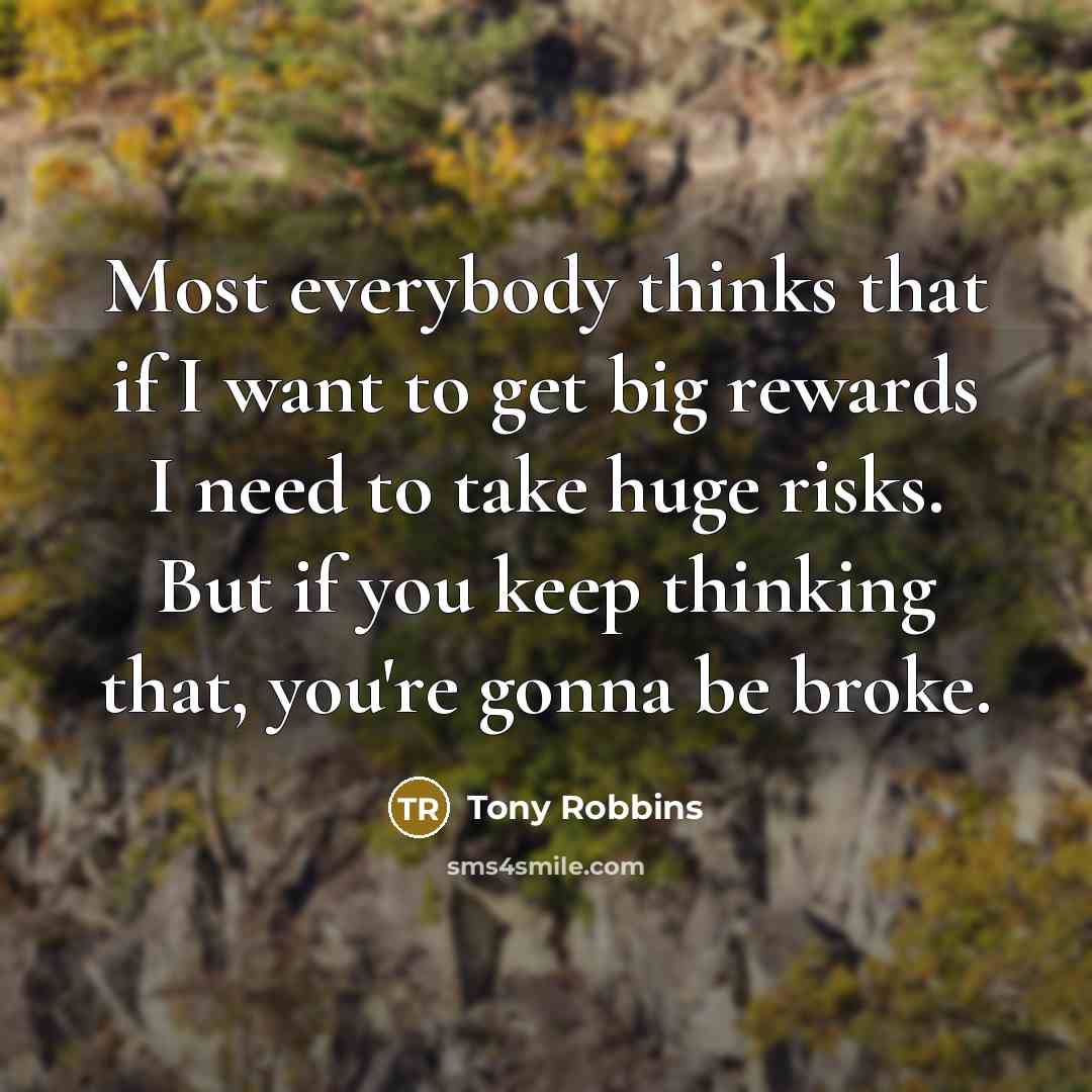 “Most everybody thinks that if I want to get big rewards I need to take huge risks. But if you keep thinking that, you're gonna be broke.” quote by Tony Robbins