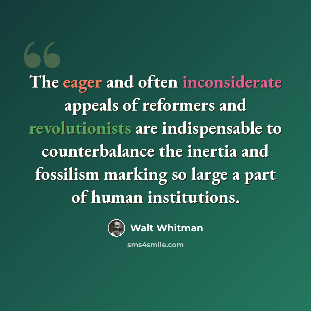 “The eager and often inconsiderate appeals of reformers and revolutionists are indispensable to counterbalance the inertia and fossilism marking so large a part of human institutions.” quote by Walt Whitman