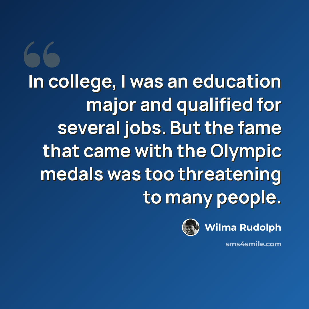 “In college, I was an education major and qualified for several jobs. But the fame that came with the Olympic medals was too threatening to many people.” quote by Wilma Rudolph