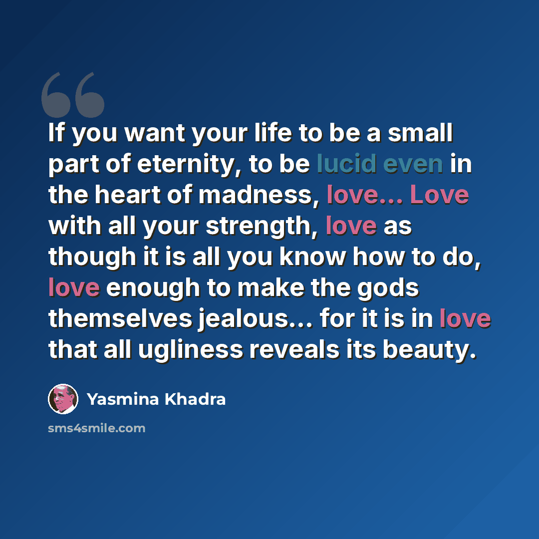 “If you want your life to be a small part of eternity, to be lucid even in the heart of madness, love... Love with all your strength, love as though it is all you know how to do, love enough to make the gods themselves jealous... for it is in love that all ugliness reveals its beauty.” quote by Yasmina Khadra