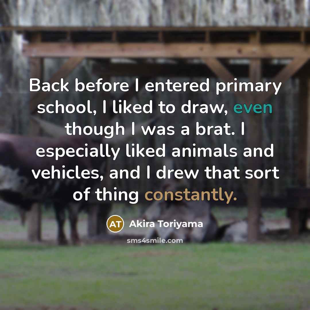 “Back before I entered primary school, I liked to draw, even though I was a brat. I especially liked animals and vehicles, and I drew that sort of thing constantly.” quote by Akira Toriyama