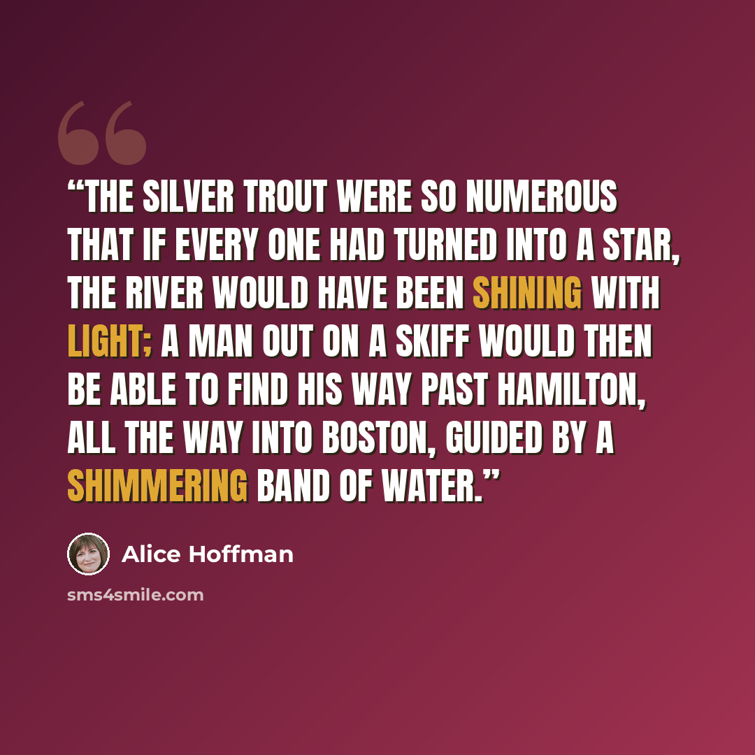 “The silver trout were so numerous that if every one had turned into a star, the river would have been shining with light; a man out on a skiff would then be able to find his way past Hamilton, all the way into Boston, guided by a shimmering band of water.” quote by Alice Hoffman