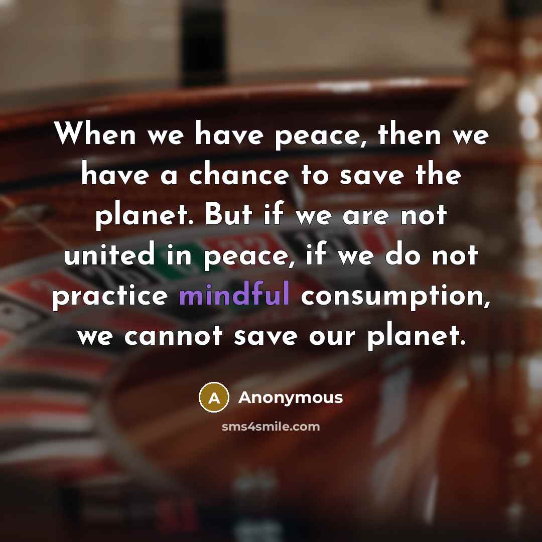 “When we have peace, then we have a chance to save the planet. But if we are not united in peace, if we do not practice mindful consumption, we cannot save our planet.” quote by Anonymous