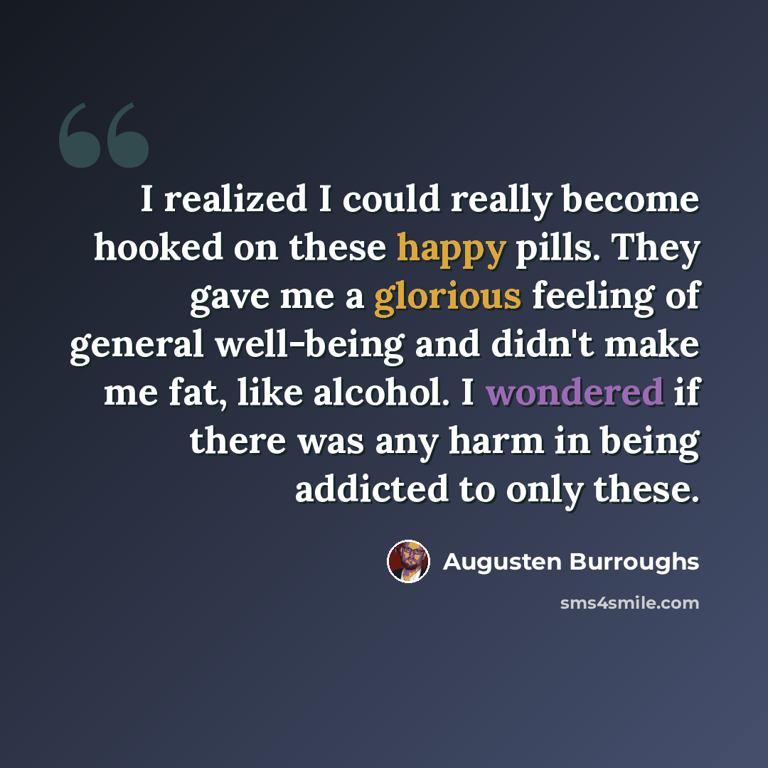 “I realized I could really become hooked on these happy pills. They gave me a glorious feeling of general well-being and didn't make me fat, like alcohol. I wondered if there was any harm in being addicted to only these.” quote by Augusten Burroughs
