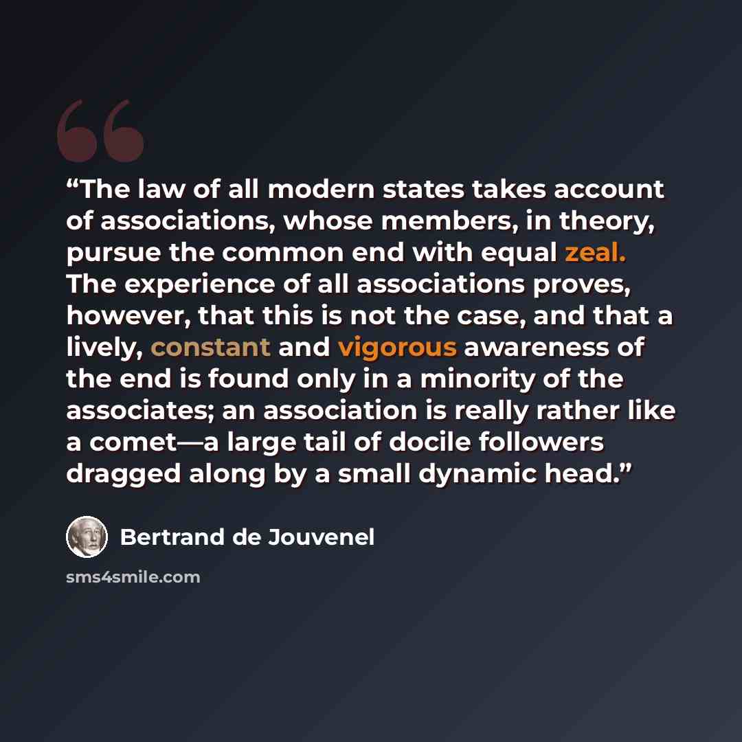 “The law of all modern states takes account of associations, whose members, in theory, pursue the common end with equal zeal. The experience of all associations proves, however, that this is not the case, and that a lively, constant and vigorous awareness of the end is found only in a minority of…” quote by Bertrand De Jouvenel