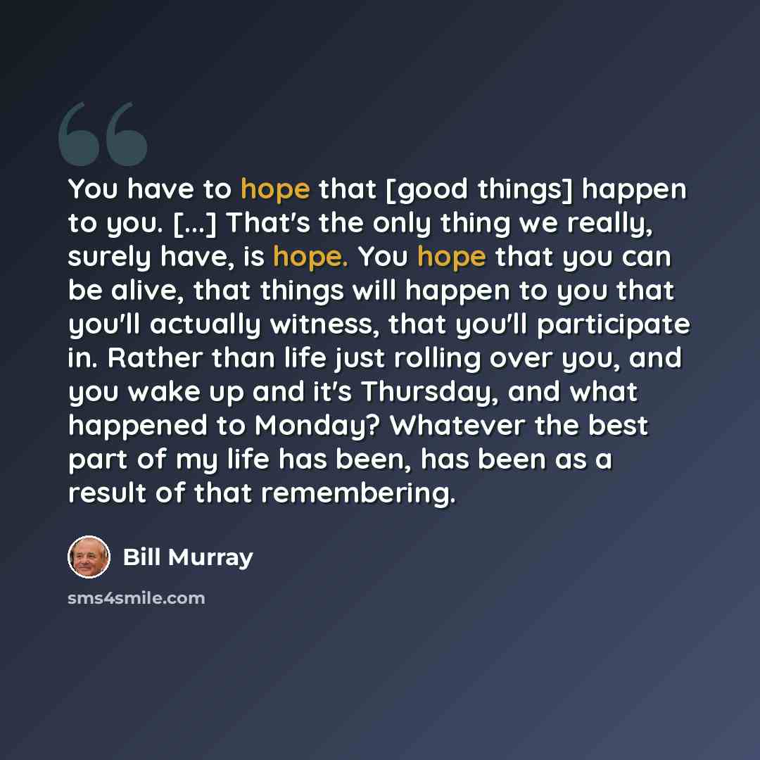 “You have to hope that [good things] happen to you. [...] That's the only thing we really, surely have, is hope. You hope that you can be alive, that things will happen to you that you'll actually witness, that you'll participate in. Rather than life just rolling over you, and you wake up and it's…” quote by Bill Murray
