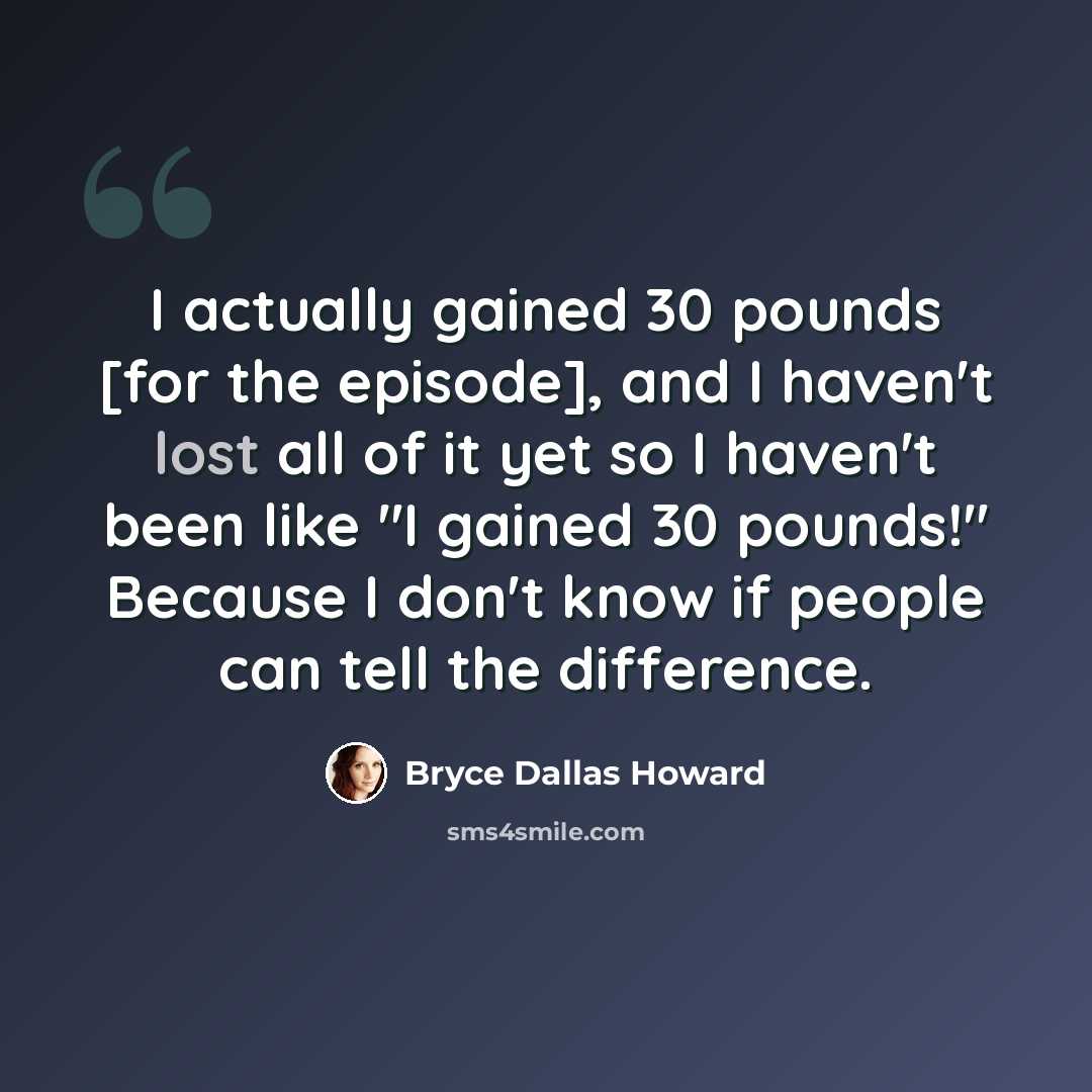 “I actually gained 30 pounds [for the episode], and I haven't lost all of it yet so I haven't been like "I gained 30 pounds!" Because I don't know if people can tell the difference.” quote by Bryce Dallas Howard