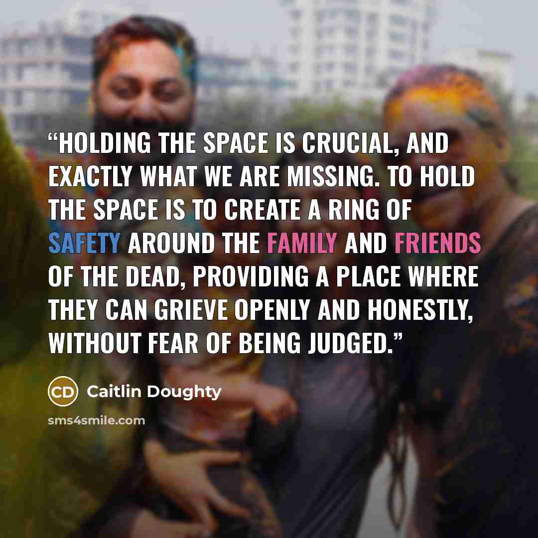 “Holding the space is crucial, and exactly what we are missing. To hold the space is to create a ring of safety around the family and friends of the dead, providing a place where they can grieve openly and honestly, without fear of being judged.” quote by Caitlin Doughty