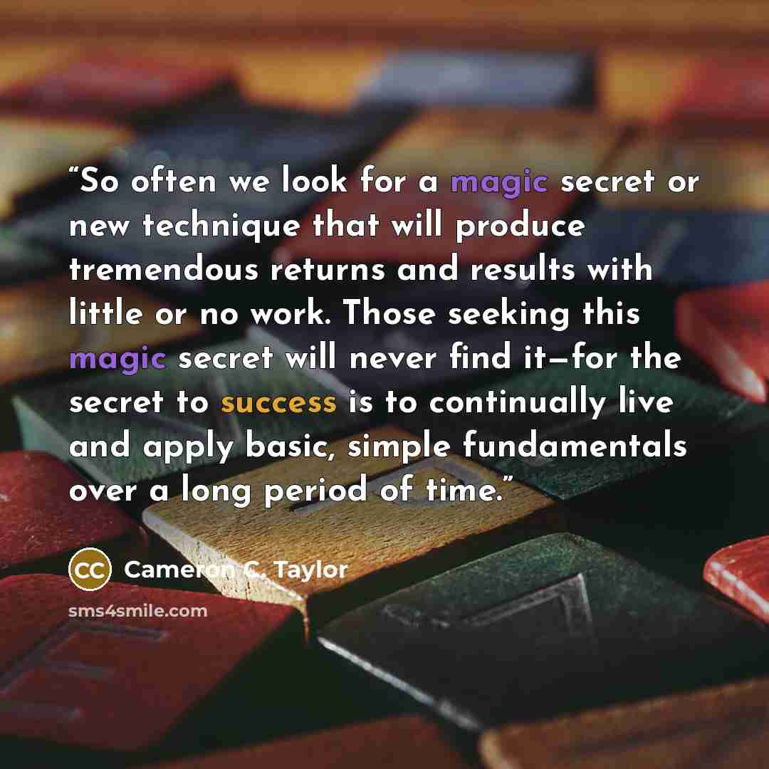 “So often we look for a magic secret or new technique that will produce tremendous returns and results with little or no work. Those seeking this magic secret will never find it—for the secret to success is to continually live and apply basic, simple fundamentals over a long period of time.” quote by Cameron C. Taylor