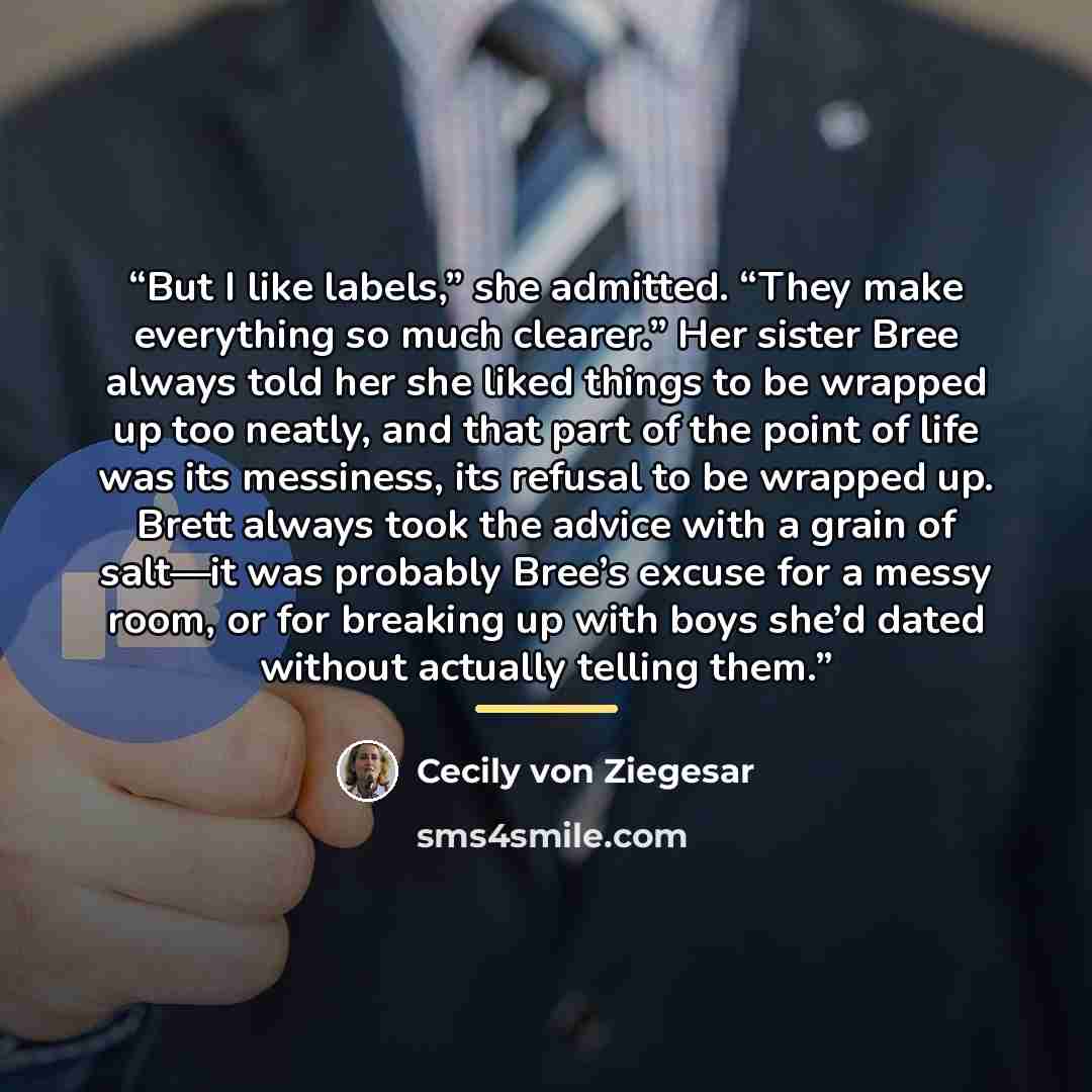 “But I like labels,” she admitted. “They make everything so much clearer.” Her sister Bree always told her she liked things to be wrapped up too neatly, and that part of the point of life was its messiness, its refusal to be wrapped up. Brett always took the advice with a grain of salt—it was…” quote by Cecily von Ziegesar