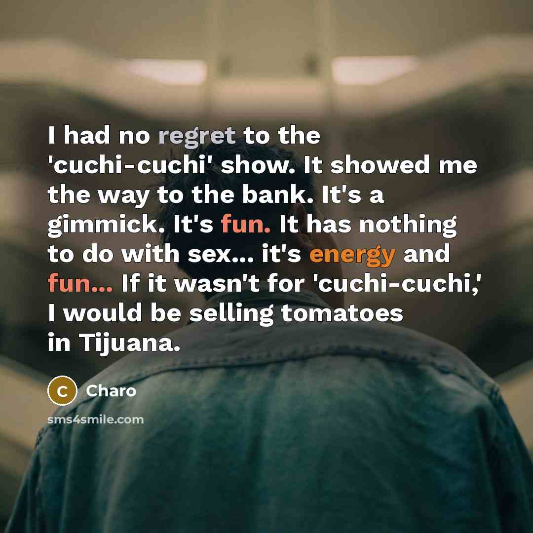 “I had no regret to the 'cuchi-cuchi' show. It showed me the way to the bank. It's a gimmick. It's fun. It has nothing to do with sex... it's energy and fun... If it wasn't for 'cuchi-cuchi,' I would be selling tomatoes in Tijuana.” quote by Charo