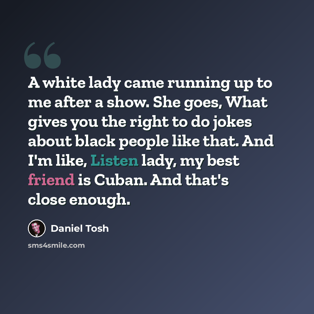 “A white lady came running up to me after a show. She goes, What gives you the right to do jokes about black people like that. And I'm like, Listen lady, my best friend is Cuban. And that's close enough.” quote by Daniel Tosh