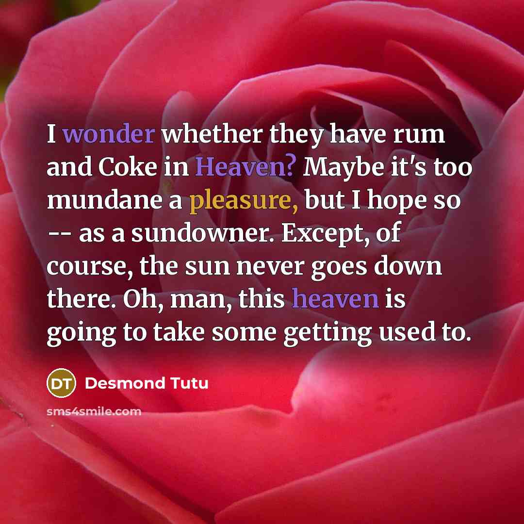 “I wonder whether they have rum and Coke in Heaven? Maybe it's too mundane a pleasure, but I hope so -- as a sundowner. Except, of course, the sun never goes down there. Oh, man, this heaven is going to take some getting used to.” quote by Desmond Tutu