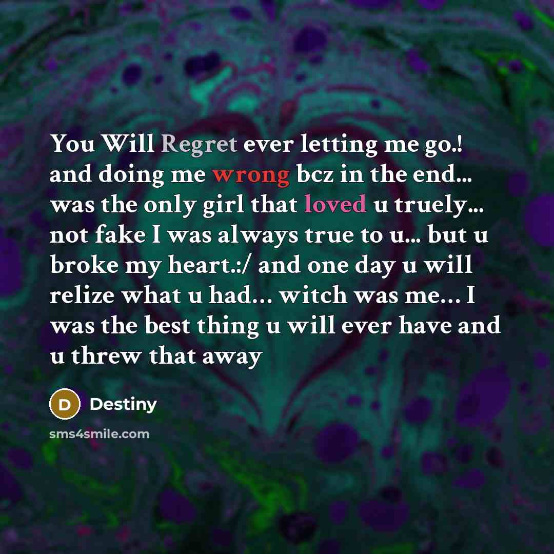 “You Will Regret ever letting me go.! and doing me wrong bcz in the end... was the only girl that loved u truely... not fake I was always true to u... but u broke my heart.:/ and one day u will relize what u had… witch was me… I was the best thing u will ever have and u threw that away” quote by Destiny