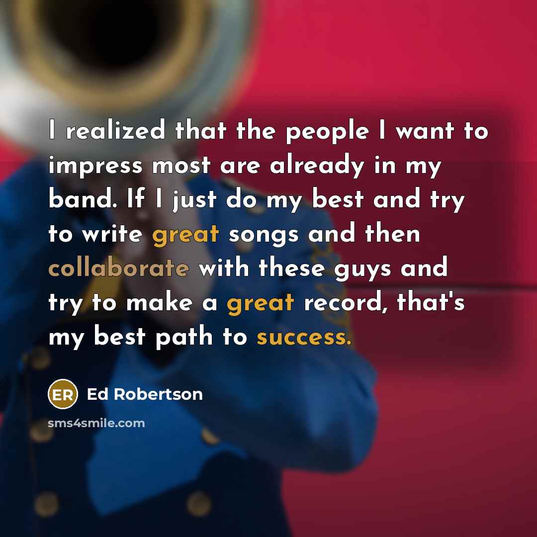 “I realized that the people I want to impress most are already in my band. If I just do my best and try to write great songs and then collaborate with these guys and try to make a great record, that's my best path to success.” quote by Ed Robertson