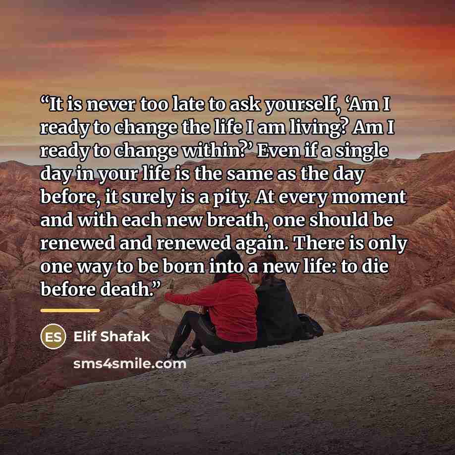 “It is never too late to ask yourself, ‘Am I ready to change the life I am living? Am I ready to change within?’ Even if a single day in your life is the same as the day before, it surely is a pity. At every moment and with each new breath, one should be renewed and renewed again. There is only one…” quote by Elif Shafak