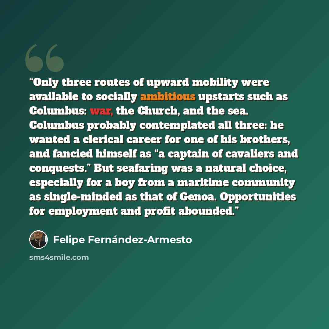 “Only three routes of upward mobility were available to socially ambitious upstarts such as Columbus: war, the Church, and the sea. Columbus probably contemplated all three: he wanted a clerical career for one of his brothers, and fancied himself as “a captain of cavaliers and conquests.” But…” quote by Felipe Fernández-Armesto