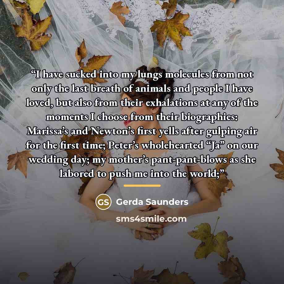 “I have sucked into my lungs molecules from not only the last breath of animals and people I have loved, but also from their exhalations at any of the moments I choose from their biographies: Marissa’s and Newton’s first yells after gulping air for the first time; Peter’s wholehearted “Ja” on our…” quote by Gerda Saunders