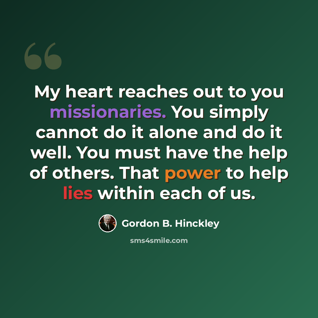 “My heart reaches out to you missionaries. You simply cannot do it alone and do it well. You must have the help of others. That power to help lies within each of us.” quote by Gordon B. Hinckley