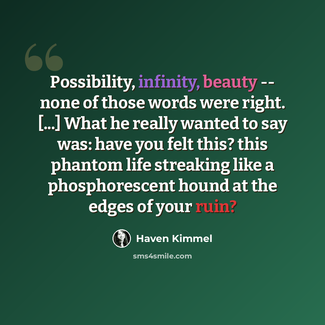 “Possibility, infinity, beauty -- none of those words were right. [...] What he really wanted to say was: have you felt this? this phantom life streaking like a phosphorescent hound at the edges of your ruin?” quote by Haven Kimmel