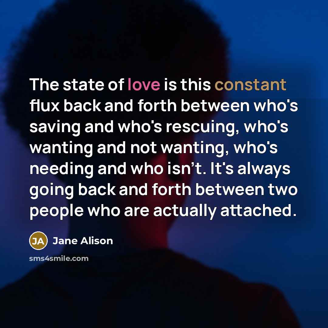 “The state of love is this constant flux back and forth between who's saving and who's rescuing, who's wanting and not wanting, who's needing and who isn't. It's always going back and forth between two people who are actually attached.” quote by Jane Alison